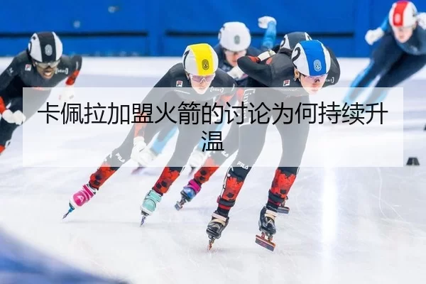 卡佩拉加盟火箭的讨论为何持续升温