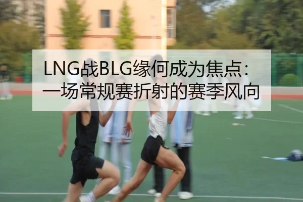 LNG战BLG缘何成为焦点：一场常规赛折射的赛季风向